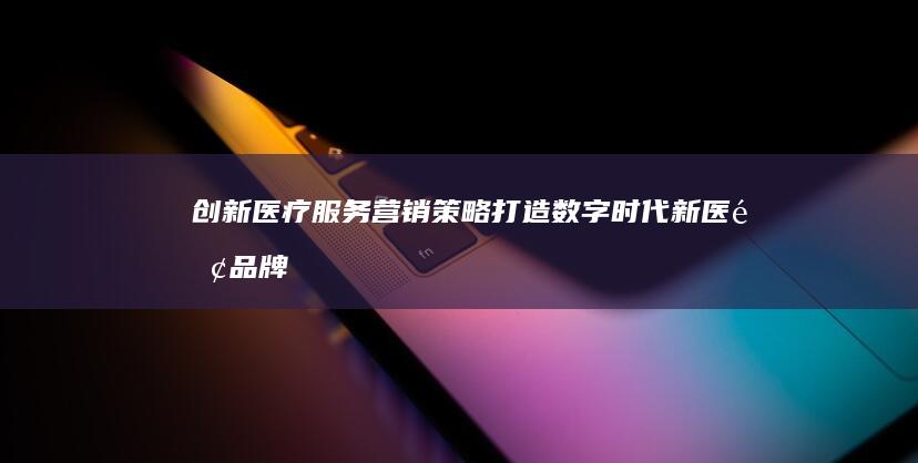 创新医疗服务营销策略：打造数字时代新医院品牌形象与增值方案